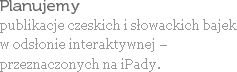 Planujemy
publikacje czeskich i słowackich bajek
w odsłonie interaktywnej – przeznaczonych na iPady.