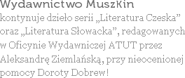 Wydawnictwo MuszKin
kontynuje dzieło serii „Literatura Czeska” oraz „Literatura Słowacka”, redagowanych w Oficynie Wydawniczej ATUT przez Aleksandrę Ziemlańską, przy nieocenionej pomocy Doroty Dobrew!